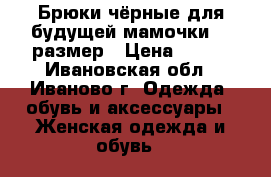 Брюки чёрные для будущей мамочки 46 размер › Цена ­ 800 - Ивановская обл., Иваново г. Одежда, обувь и аксессуары » Женская одежда и обувь   
